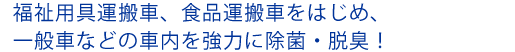 福祉用具運搬車、食品運搬車をはじめ、一般車などの車内を強力に除菌・脱臭！